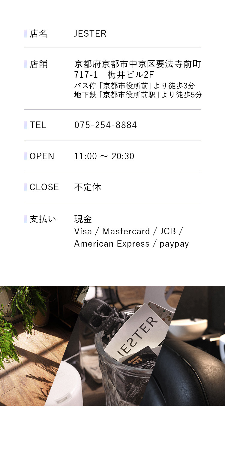 
                    
店名：JESTER
                    

                    
店舗：京都府京都市中央区要法寺前町717-1 梅井ビル2F
                    
バス停「京都市役所前」より徒歩3分
                    
地下鉄「京都市役所前駅」より徒歩5分
                    

                    
TEL:075-254-8884
                    

                    
OPEN:11:00 ~ 20:30
                    

                    
CLOSE:不定休
                    

                    
支払い:現金
                    
Visa / Mastercard / JCB
                    
American Express / paypay