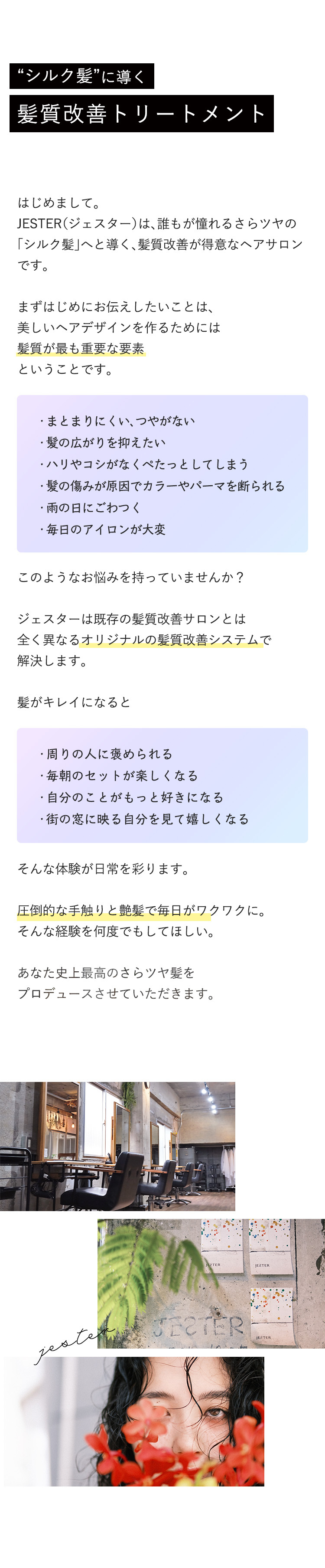 "シルク髪"に導く
                    
髪質改善トリートメント
                    

                    
はじめまして。
                    
JESTER(ジェスター)は、誰もが憧れるさらツヤの
                    
「シルク髪」へち導く、髪質改善が得意なヘアサロン
                    
です。
                    

                    
まずはじめにお伝えしたいことは、
                    
美しいヘアデザインを作るためには
                    
髪質が最も重要な要素
                    
ということです。
                    

                    
・まとまりにくい、つやがない
                    
・髪の広がりを抑えたい
                    
・ハリやコシがなくぺったとしてしまう
                    
・髪の傷みが原因でカラーやパーマを断られる
                    
・雨の日にごわつく
                    
・毎日のアイロンが大変
                    

                    
このようなお悩みを持っていませんか？
                    

                    
ジェスターは既存の髪質改善サロンとは
                    
全く異なるオリジナルの髪質改善システムで
                    
解決します。
                    

                    
髪がキレイになると
                    

                    
・周りの人に褒められる
                    
・毎朝のセットが楽しくなる
                    
・自分のことがもっと好きになる
                    
・街の窓に映る自分を見て嬉しくなる
                    

                    
そんな体験が日常を彩ります。
                    

                    
圧倒的な手触りと艶髪で毎日がワクワクに。
                    
そんな経験を何度でもしてほしい。
                    

                    
あなた史上最高のさらツヤ髪を
                    
プロデュースさせていただきます。