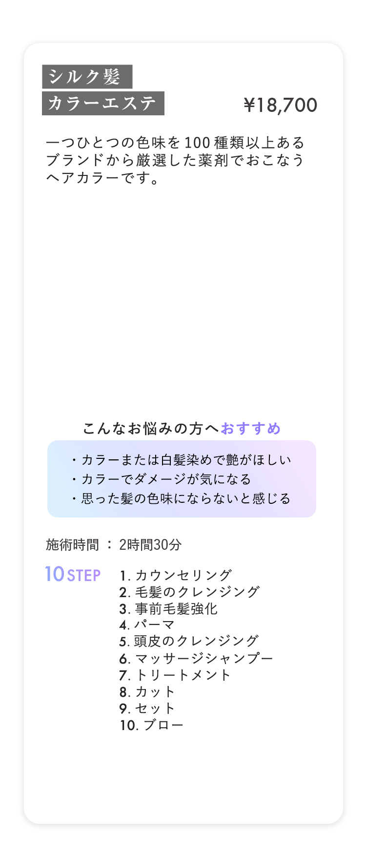 シルク髪カラーエステ ¥18,700
                        
一つひとつの色味を100種類以上ある
                        
ブランドから厳選した薬剤でおこなう
                        
ヘアカラーです。
                        

                        
こんなお悩みの方へおすすめ
                        
・カラーまたは白髪染めで艶がほしい
                        
・カラーでダメージが気になる
                        
・思った髪の色味にならないと感じる
                        

                        
施術時間：2時間30分 10STEP
                        
1.カウンセリング
                        
2.毛髪のクレンジング
                        
3.事前毛髪強化
                        
4.パーマ
                        
5.頭皮のクレンジング
                        
6.マッサージシャンプー
                        
7.トリートメント
                        
8.カット
                        
9.セット
                        
10.ブロー