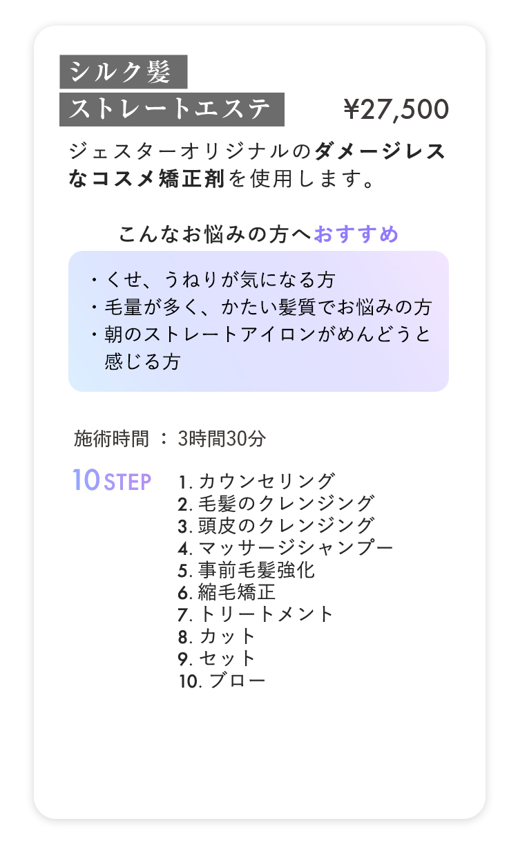 シルク髪ストレートエステ ¥27,500
                        
ジェスターオリジナルのタメージレス
                        
なコスメ矯正剤を使用します。
                        

                        
こんなお悩みの方へおすすめ
                        
・くせ、うねりが気になる方へ
                        
・毛量が多く、かたい髪質でお悩みの方
                        
・朝のストレートアイロンがめんどうと感じる方
                        

                        
施術時間：3時間30分 10STEP
                        
1.カウンセリング
                        
2.毛髪のクレンジング
                        
3.頭皮のクレンジング
                        
4.マッサージシャンプー
                        
5.事前毛髪強化
                        
6.縮毛矯正
                        
7.トリートメント
                        
8.カット
                        
9.セット
                        
10.ブロー