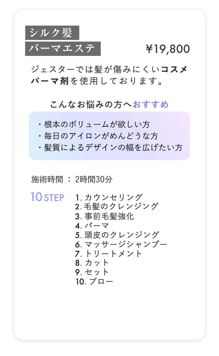 シルク髪パーマエステ ¥19,800
                        
ジェスターでは髪が傷みにくいコスメ
                        
パーマ剤を使用しております。
                        

                        
こんなお悩みの方へおすすめ
                        
・根本のボリュームが欲しい方
                        
・毎日のアイロンがめんどうな方
                        
・髪質によるデザインの幅を広げたい方
                        

                        
施術時間：2時間30分 10STEP
                        
1.カウンセリング
                        
2.毛髪のクレンジング
                        
3.事前毛髪強化
                        
4.パーマ
                        
5.頭皮のクレンジング
                        
6.マッサージシャンプー
                        
7.トリートメント
                        
8.カット
                        
9.セット
                        
10.ブロー