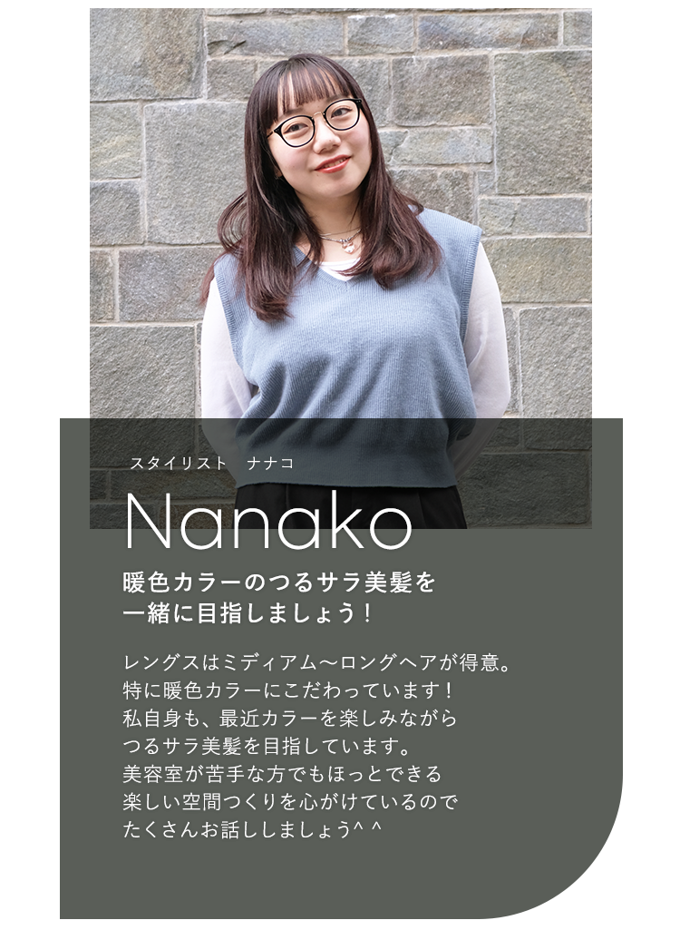 スタイリスト ナナコ

                            Nanako

                            暖色カラーのつるサラ美髪を

                            一緒に目指しましょう!

                            

                            レングスはミディアム〜ロングヘアが得意。

                            特に暖色カラーにこだわっています!

                            私自身も、最近カラーを楽しみながら

                            つるサラ美髪を目指しています。

                            美容室が苦手な方でもほっとできる

                            楽しい空間つくりを心がけているので

                            たくさんお話ししましょう^^
