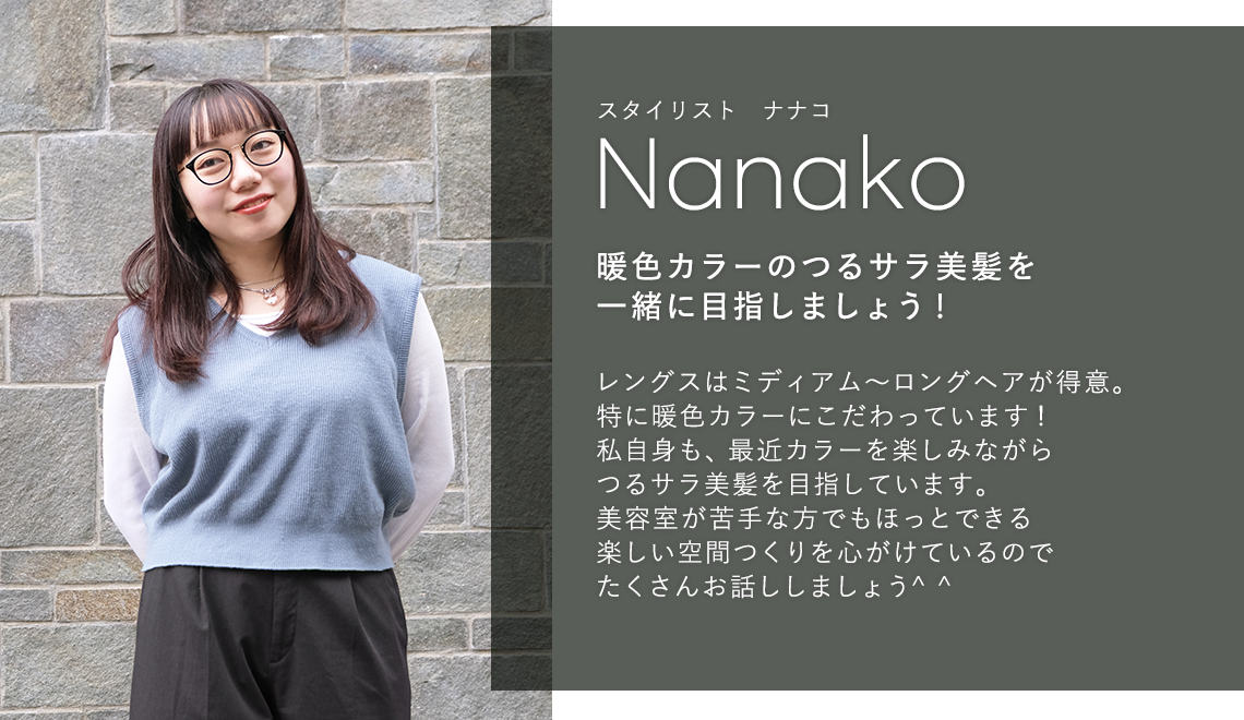 スタイリスト ナナコ

                            Nanako

                            暖色カラーのつるサラ美髪を

                            一緒に目指しましょう!

                            

                            レングスはミディアム〜ロングヘアが得意。

                            特に暖色カラーにこだわっています!

                            私自身も、最近カラーを楽しみながら

                            つるサラ美髪を目指しています。

                            美容室が苦手な方でもほっとできる

                            楽しい空間つくりを心がけているので

                            たくさんお話ししましょう^^
