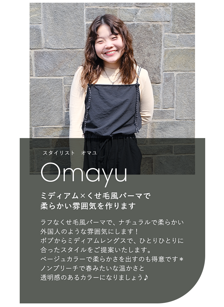 スタイリスト オマユ

                            Omayu

                            ミディアム × くせ毛風パーマで

                            柔らかい雰囲気を作ります

                            

                            ラフなくせ毛風パーマで、ナチュラルで柔らかい

                            外国人のような雰囲気にします!

                            ボブからミディアムレングスで、ひとりひとりに

                            合ったスタイルをご提案いたします。

                            ベージュカラーで柔らかさを出すのも得意です*

                            ノンブリーチで春みたいな温かさと

                            透明感のあるカラーになりましょう♪