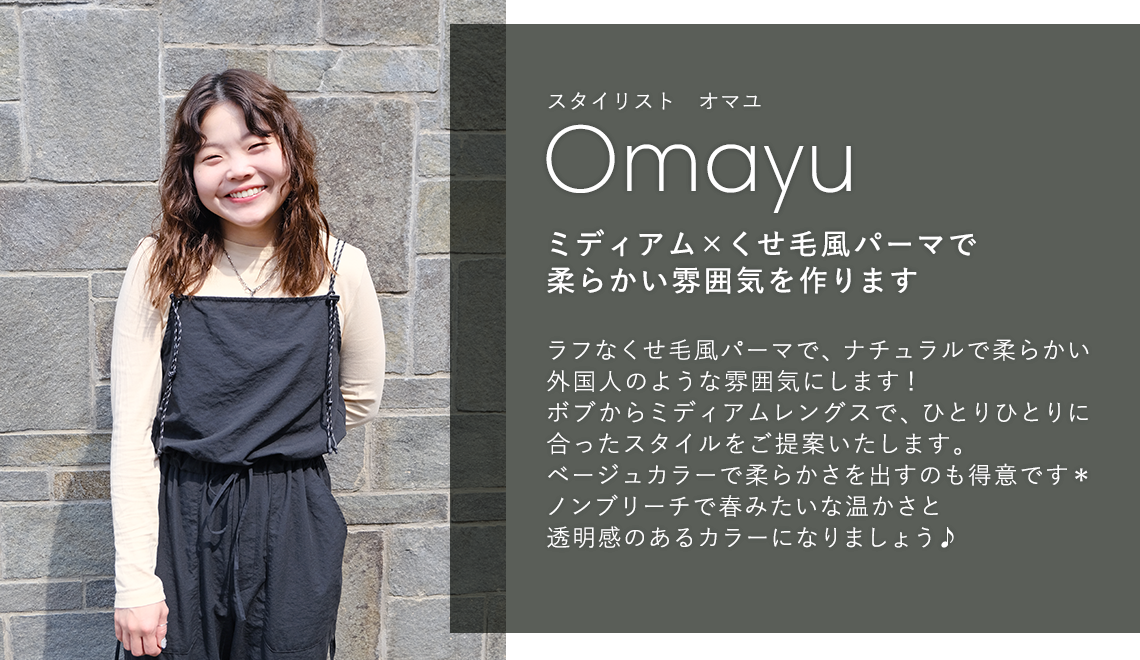 スタイリスト オマユ

                            Omayu

                            ミディアム × くせ毛風パーマで

                            柔らかい雰囲気を作ります

                            

                            ラフなくせ毛風パーマで、ナチュラルで柔らかい

                            外国人のような雰囲気にします!

                            ボブからミディアムレングスで、ひとりひとりに

                            合ったスタイルをご提案いたします。

                            ベージュカラーで柔らかさを出すのも得意です*

                            ノンブリーチで春みたいな温かさと

                            透明感のあるカラーになりましょう♪