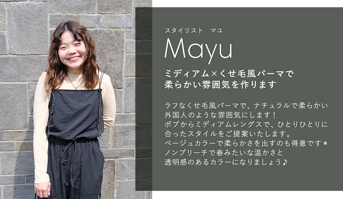 スタイリスト オマユ

                            Omayu

                            ミディアム × くせ毛風パーマで

                            柔らかい雰囲気を作ります

                            

                            ラフなくせ毛風パーマで、ナチュラルで柔らかい

                            外国人のような雰囲気にします!

                            ボブからミディアムレングスで、ひとりひとりに

                            合ったスタイルをご提案いたします。

                            ベージュカラーで柔らかさを出すのも得意です*

                            ノンブリーチで春みたいな温かさと

                            透明感のあるカラーになりましょう♪