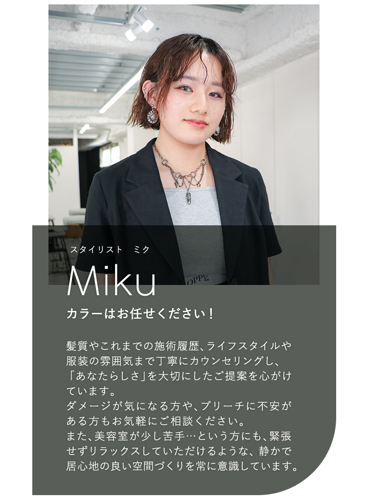 スタイリスト ミク

                            Miku

                            カラーはお任せください!

                            

                            髪質やこれまでの施術履歴、ライフスタイル

                            や服装の雰囲気まで丁寧にカウンセリングし、

                            「あなたらしさ」を大切にしたご提案を心がけ

                            ています。

                            ダメージが気になる方や、ブリーチに不安が

                            ある方もお気軽にご相談ください。

                            また、美容室が少し苦手 ・・・ という方にも、緊張

                            せずリラックスしていただけるような、静かで

                            居心地の良い空間づくりを常に意識しています。
