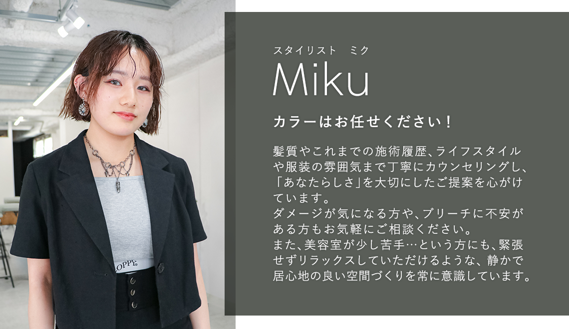 スタイリスト ミク

                            Miku

                            カラーはお任せください!

                            

                            髪質やこれまでの施術履歴、ライフスタイル

                            や服装の雰囲気まで丁寧にカウンセリングし、

                            「あなたらしさ」を大切にしたご提案を心がけ

                            ています。

                            ダメージが気になる方や、ブリーチに不安が

                            ある方もお気軽にご相談ください。

                            また、美容室が少し苦手 ・・・ という方にも、緊張

                            せずリラックスしていただけるような、静かで

                            居心地の良い空間づくりを常に意識しています。
