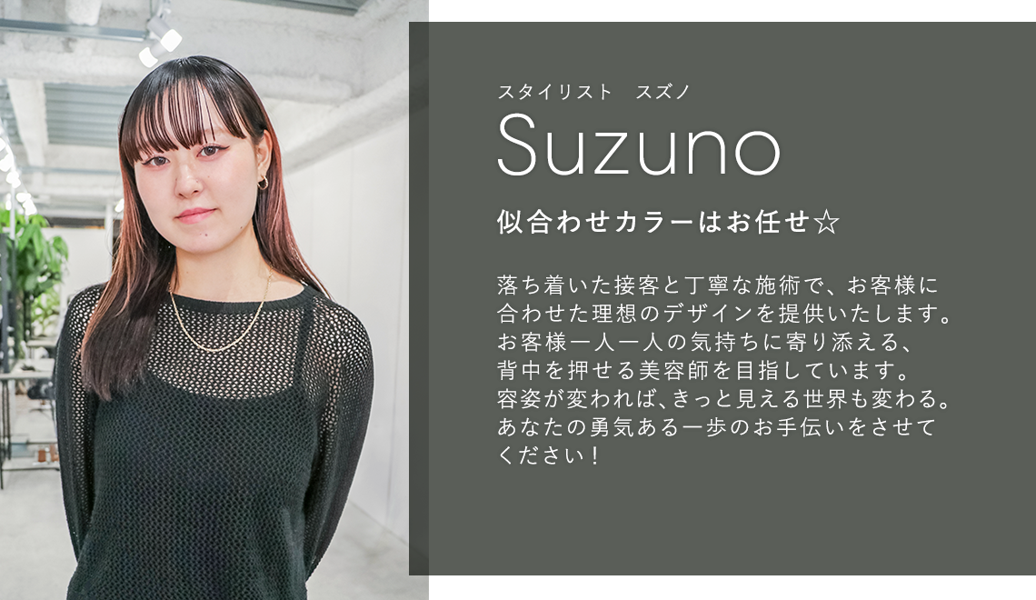 スタイリスト スズノ

                            Suzuno

                            似合わせカラーはお任せ☆

                            

                            落ち着いた接客と丁寧な施術で、お客様に

                            合わせた理想のデザインを提供いたします。

                            お客様一人一人の気持ちに寄り添える、

                            背中を押せる美容師を目指しています。

                            容姿が変われば、きっと見える世界も変わる。

                            あなたの勇気ある一歩のお手伝いをさせて

                            ください!
