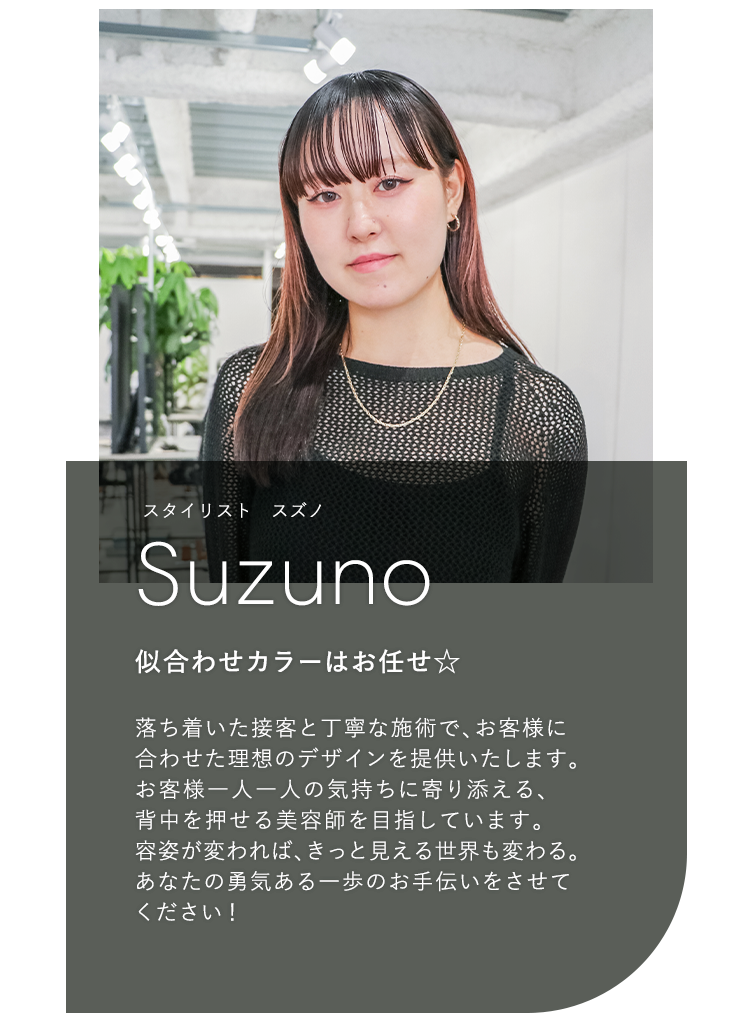 スタイリスト スズノ

                            Suzuno

                            似合わせカラーはお任せ☆

                            

                            落ち着いた接客と丁寧な施術で、お客様に

                            合わせた理想のデザインを提供いたします。

                            お客様一人一人の気持ちに寄り添える、

                            背中を押せる美容師を目指しています。

                            容姿が変われば、きっと見える世界も変わる。

                            あなたの勇気ある一歩のお手伝いをさせて

                            ください!
