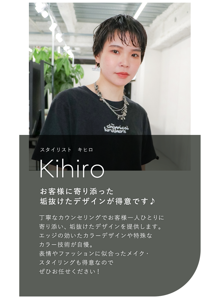 スタイリスト キヒロ

                            Kihiro

                            お客様に寄り添った

                            垢抜けたデザインが得意です♪

                            

                            丁寧なカウンセリングでお客様一人ひとりに

                            寄り添い、 垢抜けたデザインを提供します。

                            エッジの効いたカラーデザインや特殊な

                            カラー技術が自慢。

                            表情やファッションに似合ったメイク・

                            スタイリングも得意なので

                            ぜひお任せください!

