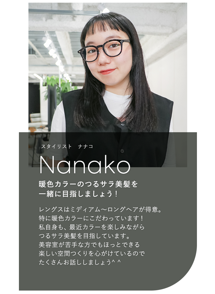 スタイリスト ナナコ

                            Nanako

                            暖色カラーのつるサラ美髪を

                            一緒に目指しましょう!

                            

                            レングスはミディアム〜ロングヘアが得意。

                            特に暖色カラーにこだわっています!

                            私自身も、最近カラーを楽しみながら

                            つるサラ美髪を目指しています。

                            美容室が苦手な方でもほっとできる

                            楽しい空間つくりを心がけているので

                            たくさんお話ししましょう^^
