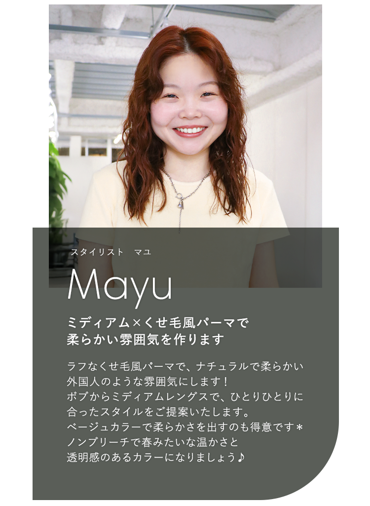 スタイリスト オマユ

                            Omayu

                            ミディアム × くせ毛風パーマで

                            柔らかい雰囲気を作ります

                            

                            ラフなくせ毛風パーマで、ナチュラルで柔らかい

                            外国人のような雰囲気にします!

                            ボブからミディアムレングスで、ひとりひとりに

                            合ったスタイルをご提案いたします。

                            ベージュカラーで柔らかさを出すのも得意です*

                            ノンブリーチで春みたいな温かさと

                            透明感のあるカラーになりましょう♪