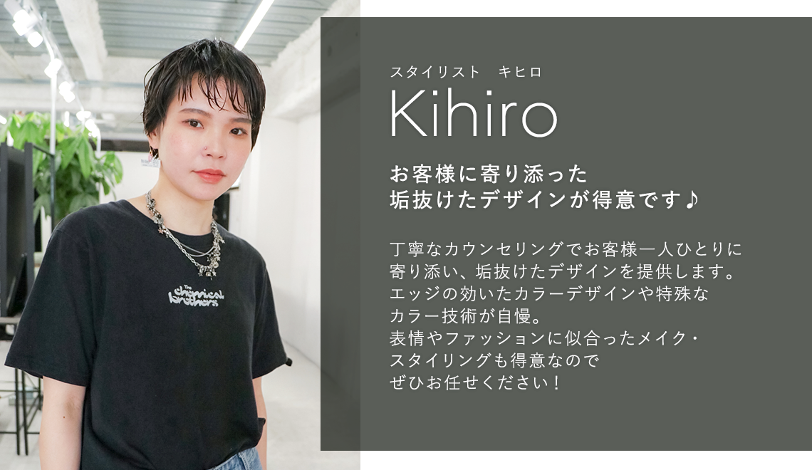 スタイリスト キヒロ

                            Kihiro

                            お客様に寄り添った

                            垢抜けたデザインが得意です♪

                            

                            丁寧なカウンセリングでお客様一人ひとりに

                            寄り添い、 垢抜けたデザインを提供します。

                            エッジの効いたカラーデザインや特殊な

                            カラー技術が自慢。

                            表情やファッションに似合ったメイク・

                            スタイリングも得意なので

                            ぜひお任せください!
