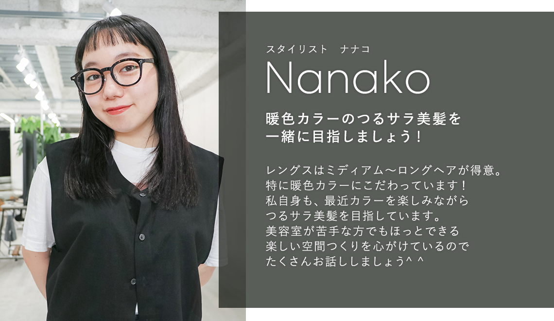 スタイリスト ナナコ

                            Nanako

                            暖色カラーのつるサラ美髪を

                            一緒に目指しましょう!

                            

                            レングスはミディアム〜ロングヘアが得意。

                            特に暖色カラーにこだわっています!

                            私自身も、最近カラーを楽しみながら

                            つるサラ美髪を目指しています。

                            美容室が苦手な方でもほっとできる

                            楽しい空間つくりを心がけているので

                            たくさんお話ししましょう^^

