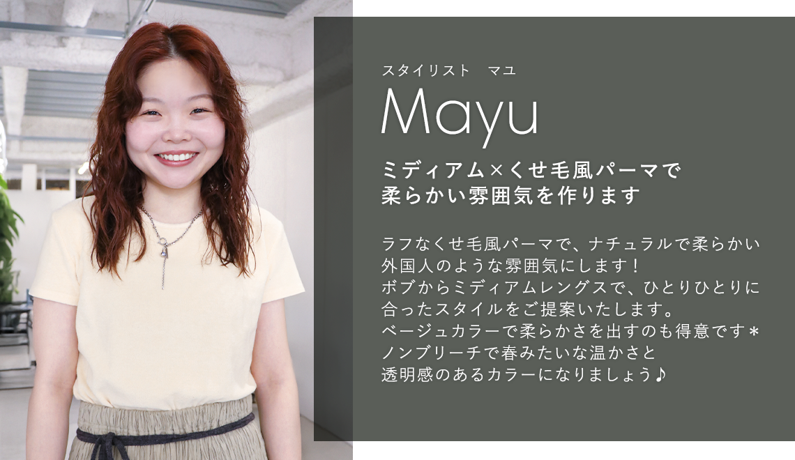 スタイリスト オマユ

                            Omayu

                            ミディアム × くせ毛風パーマで

                            柔らかい雰囲気を作ります

                            

                            ラフなくせ毛風パーマで、ナチュラルで柔らかい

                            外国人のような雰囲気にします!

                            ボブからミディアムレングスで、ひとりひとりに

                            合ったスタイルをご提案いたします。

                            ベージュカラーで柔らかさを出すのも得意です*

                            ノンブリーチで春みたいな温かさと

                            透明感のあるカラーになりましょう♪