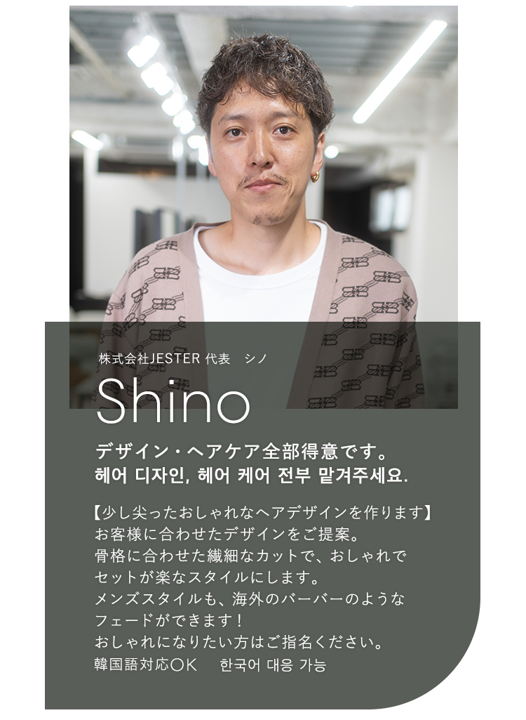 株式会社JESTER 代表 シノ

                            Shino

                            デザイン・ヘアケア全部得意です。

                            헤어 디자인, 헤어 케어 전부 맡겨주세요.

                            

                            【少し尖ったおしゃれなヘアデザインを作ります】

                            お客様に合わせたデザインをご提案。

                            骨格に合わせた繊細なカットで、おしゃれで

                            セットが楽なスタイルにします。

                            メンズスタイルも、海外のバーバーのような

                            フェードができます!

                            おしゃれになりたい方はご指名ください。

                            韓国語対応OK 한국어 대응 가능
