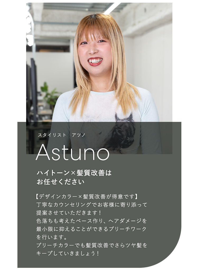 スタイリスト アツノ

                            Atsuno

                            ハイトーン×髪質改善は

                            お任せください

                            

                            【デザインカラー×髪質改善が得意です】

                            丁寧なカウンセリングでお客様に寄り添って

                            提案させていただきます!

                            色落ちも考えたベース作り、ヘアダメージを

                            最小限に抑えることができるブリーチワーク

                            を行います

                            ブリーチカラーでも髪質改善でさらツヤ髪を

                            キープしていきましょう!
