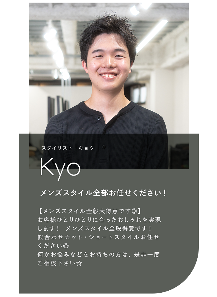 スタイリスト キョウ

                            Kyo

                            メンズスタイル全部お任せください！

                            

                            【メンズスタイル全般大得意です◎】

                            お客様ひとりひとりに合ったおしゃれを実現

                            します！メンズスタイル全般得意です！

                            似合わせカット・ショートスタイルお任せ

                            ください◎

                            何かお悩みなどをお持ちの方は、是非一度

                            ご相談下さい☆
