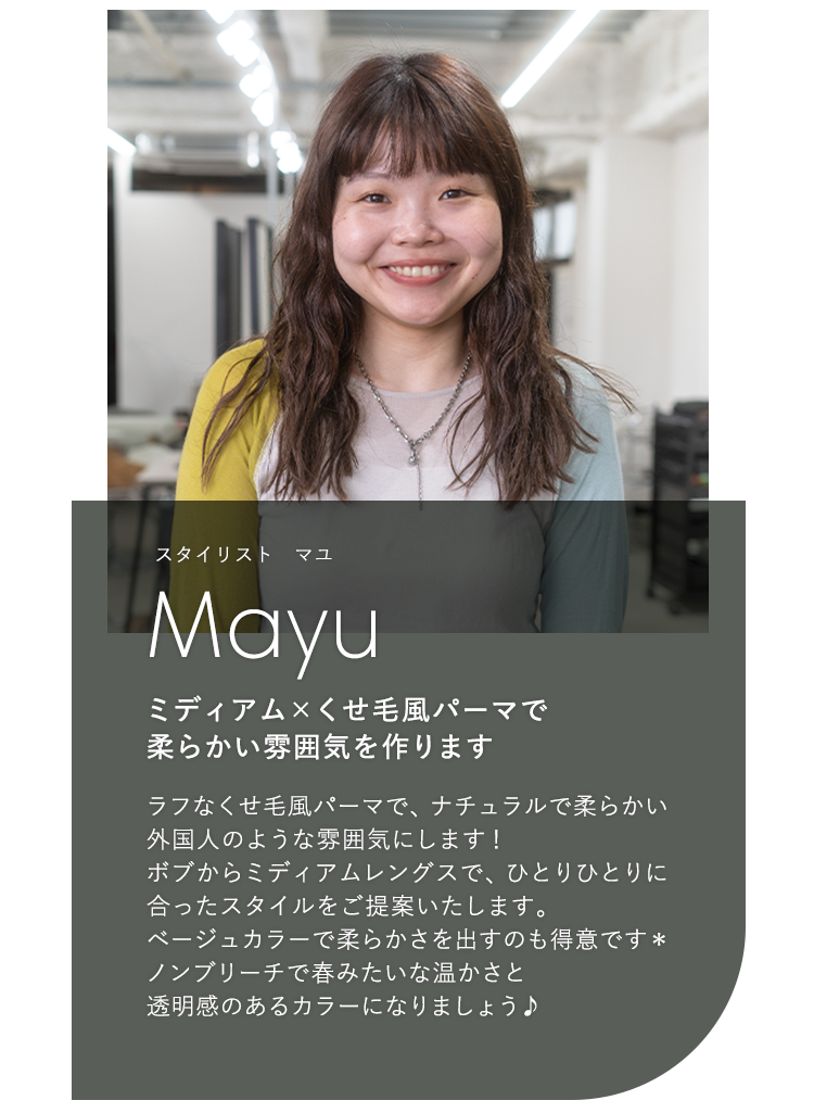 スタイリスト オマユ

                            Omayu

                            ミディアム × くせ毛風パーマで

                            柔らかい雰囲気を作ります

                            

                            ラフなくせ毛風パーマで、ナチュラルで柔らかい

                            外国人のような雰囲気にします!

                            ボブからミディアムレングスで、ひとりひとりに

                            合ったスタイルをご提案いたします。

                            ベージュカラーで柔らかさを出すのも得意です*

                            ノンブリーチで春みたいな温かさと

                            透明感のあるカラーになりましょう♪