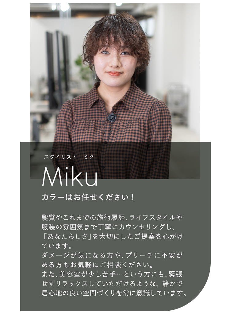 スタイリスト ミク

                            Miku

                            カラーはお任せください!

                            

                            髪質やこれまでの施術履歴、ライフスタイルや

                            服装の雰囲気まで丁寧にカウンセリングし、

                            「あなたらしさ」を大切にしたご提案を心がけ

                            ています。

                            ダメージが気になる方や、ブリーチに不安が

                            ある方もお気軽にご相談ください。

                            また、美容室が少し苦手...という方にも、緊張

                            せずリラックスしていただけるような、静かで

                            居心地の良い空間づくりを常に意識しています。
