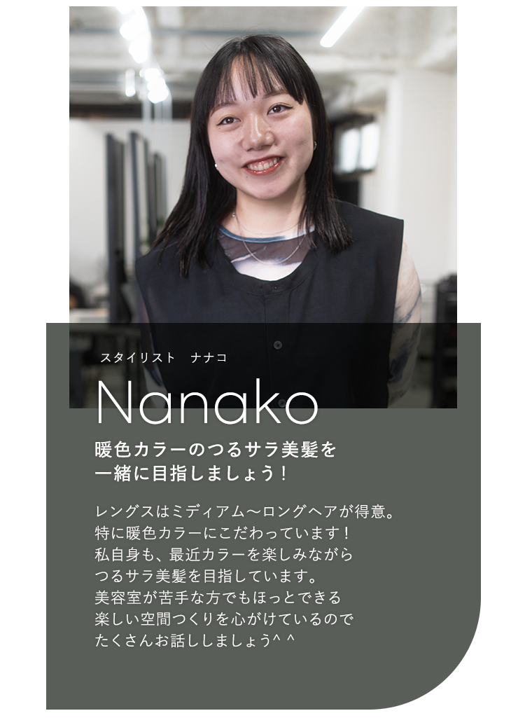 スタイリスト ナナコ

                            Nanako

                            暖色カラーのつるサラ美髪を

                            一緒に目指しましょう!

                            

                            レングスはミディアム〜ロングヘアが得意。

                            特に暖色カラーにこだわっています!

                            私自身も、最近カラーを楽しみながら

                            つるサラ美髪を目指しています。

                            美容室が苦手な方でもほっとできる

                            楽しい空間つくりを心がけているので

                            たくさんお話ししましょう^^
