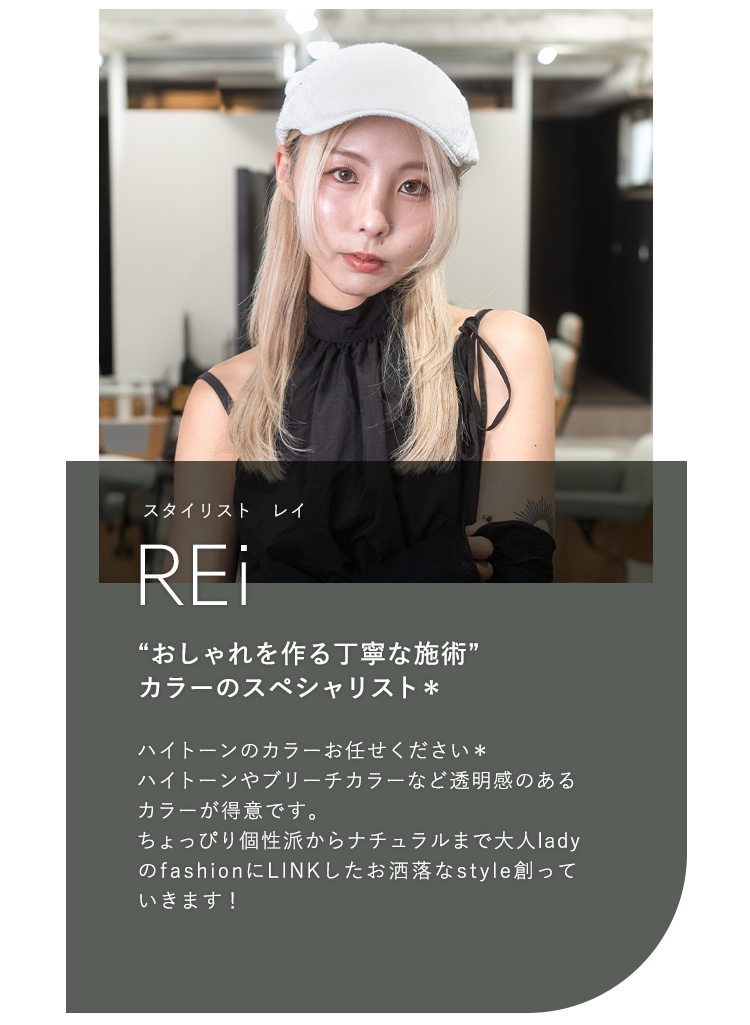スタイリスト レイ

                            REi

                            “おしゃれを作る丁寧な施術”

                            カラーのスペシャリスト*

                            

                            ハイトーンのカラーお任せください*

                            ハイトーンやブリーチカラーなど透明感のある

                            カラーが得意です。

                            ちょっぴり個性派からナチュラルまで大人lady

                            のfashionにLINKしたお洒落なstyle創って

                            いきます!
