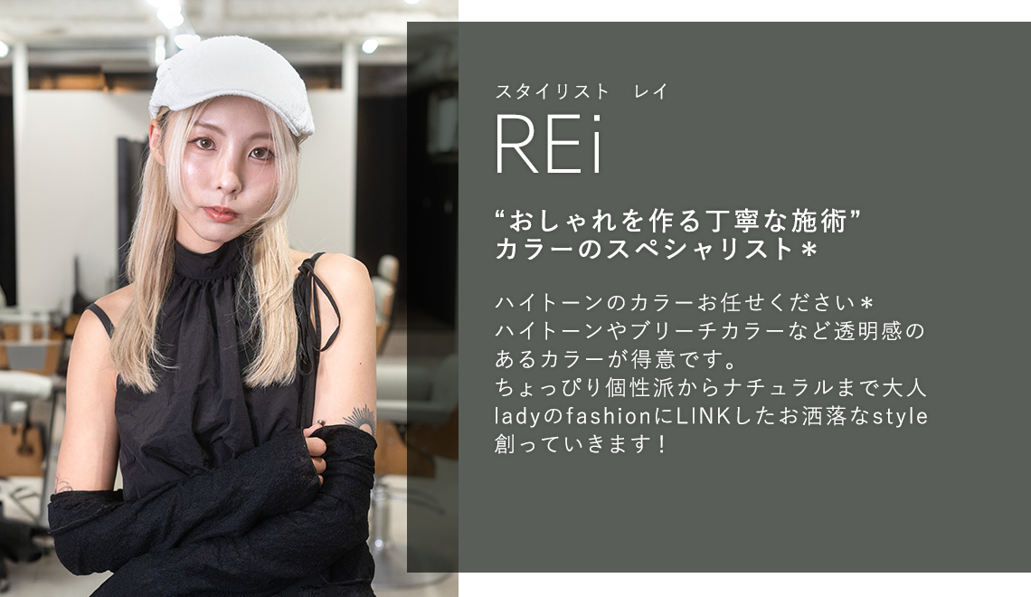 スタイリスト レイ

                        REi

                        “おしゃれを作る丁寧な施術”

                        カラーのスペシャリスト*

                        

                        ハイトーンのカラーお任せください*

                        ハイトーンやブリーチカラーなど透明感のある

                        カラーが得意です。

                        ちょっぴり個性派からナチュラルまで大人lady

                        のfashionにLINKしたお洒落なstyle創って

                        いきます!

