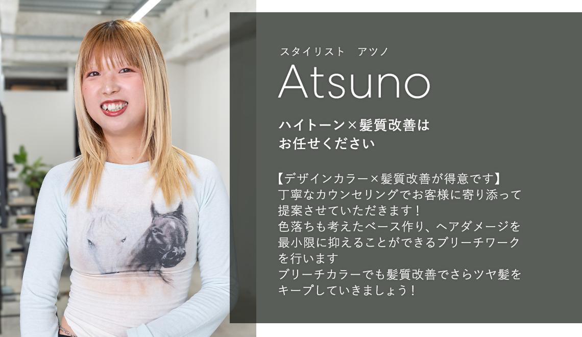 スタイリスト アツノ

                            Atsuno

                            ハイトーン×髪質改善は

                            お任せください

                            

                            【デザインカラー×髪質改善が得意です】

                            丁寧なカウンセリングでお客様に寄り添って

                            提案させていただきます!

                            色落ちも考えたベース作り、ヘアダメージを

                            最小限に抑えることができるブリーチワーク

                            を行います

                            ブリーチカラーでも髪質改善でさらツヤ髪を

                            キープしていきましょう!
