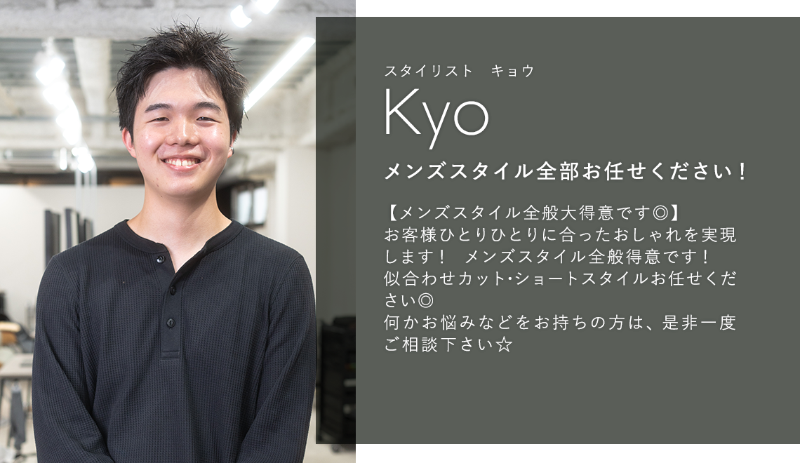 スタイリスト キョウ

                        Kyo

                        メンズスタイル全部お任せください！

                        

                        【メンズスタイル全般大得意です◎】

                        お客様ひとりひとりに合ったおしゃれを実現

                        します！メンズスタイル全般得意です！

                        似合わせカット・ショートスタイルお任せ

                        ください◎

                        何かお悩みなどをお持ちの方は、是非一度

                        ご相談下さい☆
