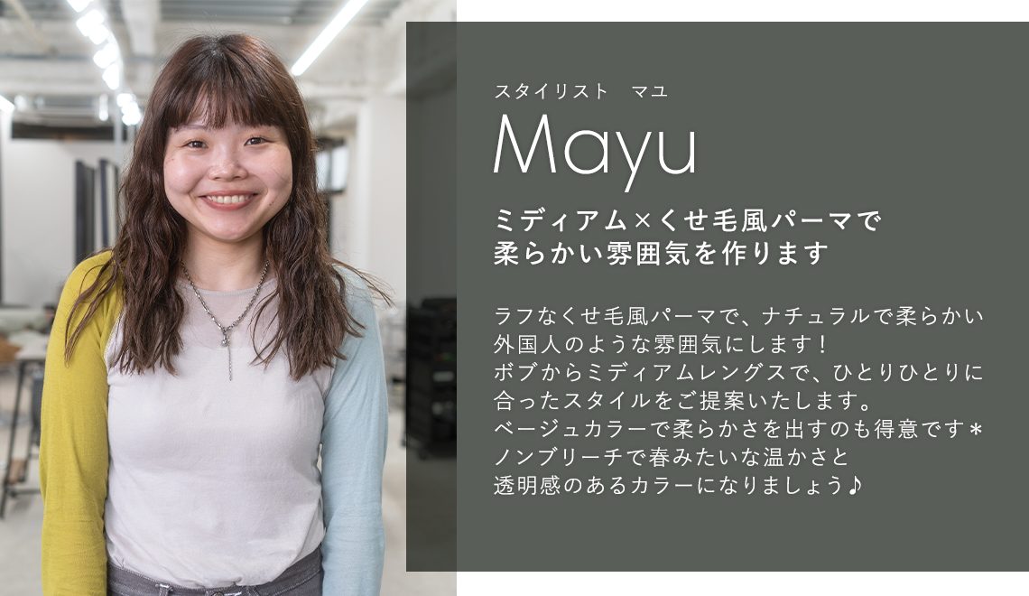 スタイリスト オマユ

                            Omayu

                            ミディアム × くせ毛風パーマで

                            柔らかい雰囲気を作ります

                            

                            ラフなくせ毛風パーマで、ナチュラルで柔らかい

                            外国人のような雰囲気にします!

                            ボブからミディアムレングスで、ひとりひとりに

                            合ったスタイルをご提案いたします。

                            ベージュカラーで柔らかさを出すのも得意です*

                            ノンブリーチで春みたいな温かさと

                            透明感のあるカラーになりましょう♪