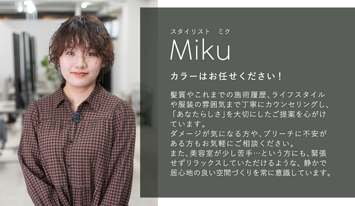 スタイリスト ミク

                        Miku

                        カラーはお任せください!

                        

                        髪質やこれまでの施術履歴、ライフスタイルや

                        服装の雰囲気まで丁寧にカウンセリングし、

                        「あなたらしさ」を大切にしたご提案を心がけ

                        ています。

                        ダメージが気になる方や、ブリーチに不安が

                        ある方もお気軽にご相談ください。

                        また、美容室が少し苦手...という方にも、緊張

                        せずリラックスしていただけるような、静かで

                        居心地の良い空間づくりを常に意識しています。
