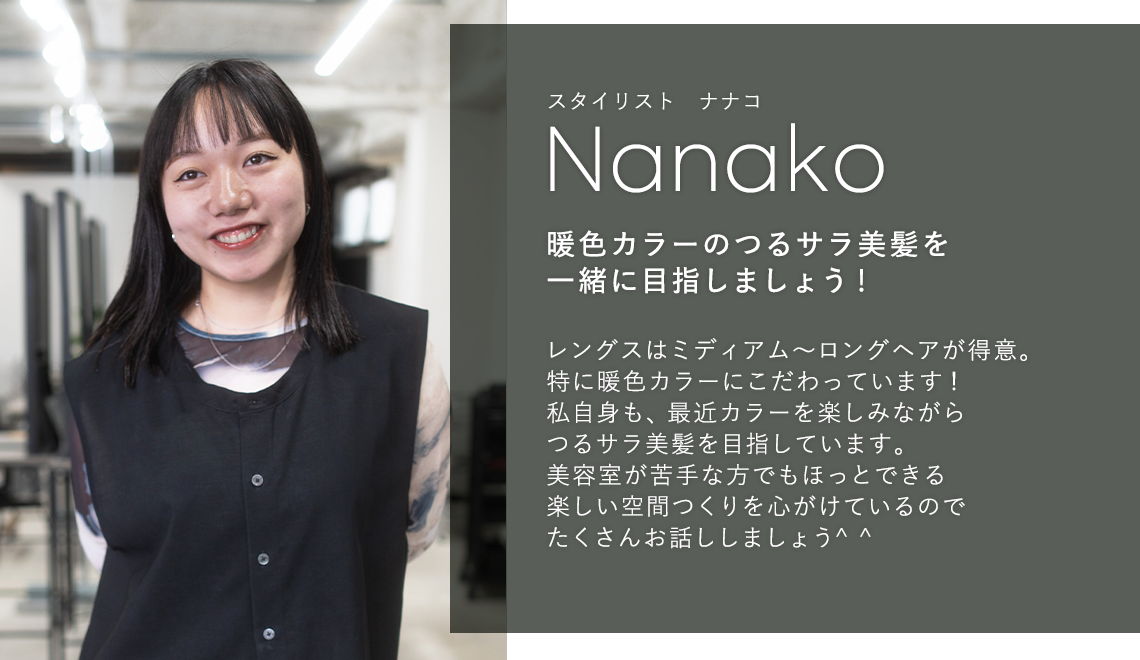 スタイリスト ナナコ

                            Nanako

                            暖色カラーのつるサラ美髪を

                            一緒に目指しましょう!

                            

                            レングスはミディアム〜ロングヘアが得意。

                            特に暖色カラーにこだわっています!

                            私自身も、最近カラーを楽しみながら

                            つるサラ美髪を目指しています。

                            美容室が苦手な方でもほっとできる

                            楽しい空間つくりを心がけているので

                            たくさんお話ししましょう^^
