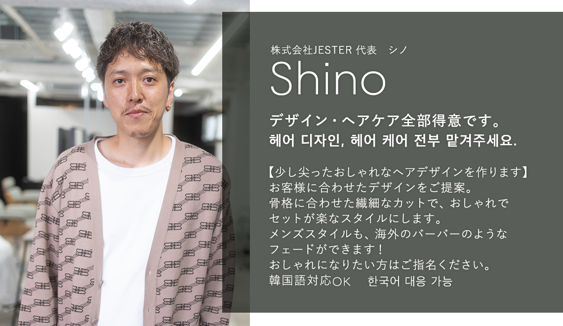 株式会社JESTER 代表 シノ

                            Shino

                            デザイン・ヘアケア全部得意です。

                            헤어 디자인, 헤어 케어 전부 맡겨주세요.

                            

                            【少し尖ったおしゃれなヘアデザインを作ります】

                            お客様に合わせたデザインをご提案。

                            骨格に合わせた繊細なカットで、おしゃれで

                            セットが楽なスタイルにします。

                            メンズスタイルも、海外のバーバーのような

                            フェードができます!

                            おしゃれになりたい方はご指名ください。

                            韓国語対応OK 한국어 대응 가능
