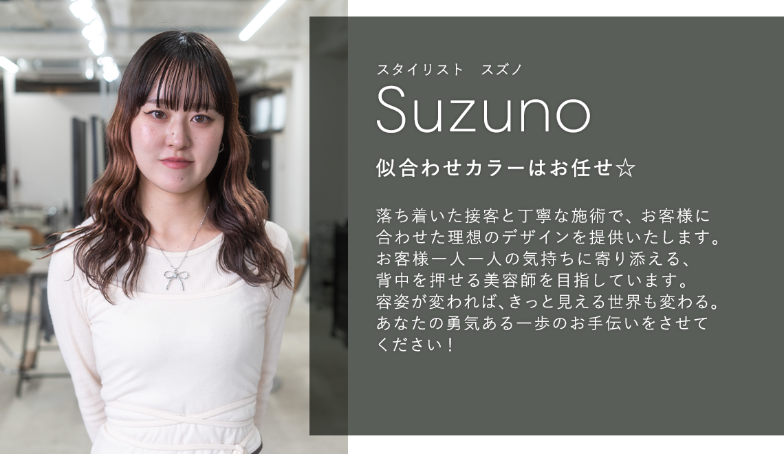スタイリスト スズノ

                        Suzuno

                        似合わせカラーはお任せ☆

                        

                        落ち着いた接客と丁寧な施術で、お客様に

                        合わせた理想のデザインを提供いたします。

                        お客様一人一人の気持ちに寄り添える、

                        背中を押せる美容師を目指しています。

                        容姿が変われば、きっと見える世界も変わる。

                        あなたの勇気ある一歩のお手伝いをさせて

                        ください!
