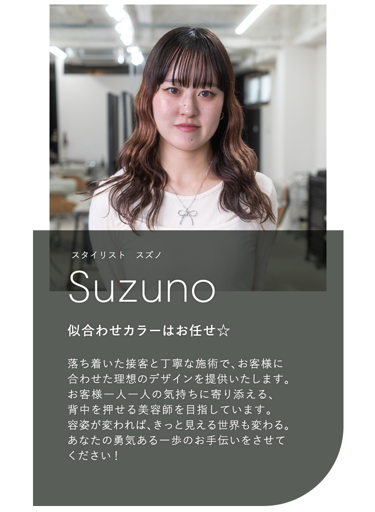 スタイリスト スズノ

                            Suzuno

                            似合わせカラーはお任せ☆

                            

                            落ち着いた接客と丁寧な施術で、お客様に

                            合わせた理想のデザインを提供いたします。

                            お客様一人一人の気持ちに寄り添える、

                            背中を押せる美容師を目指しています。

                            容姿が変われば、きっと見える世界も変わる。

                            あなたの勇気ある一歩のお手伝いをさせて

                            ください!
